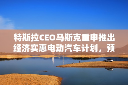 特斯拉CEO马斯克重申推出经济实惠电动汽车计划，预计2025年上半年发布