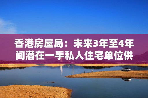 香港房屋局：未来3年至4年间潜在一手私人住宅单位供应减至10.8万个