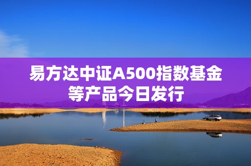 易方达中证A500指数基金等产品今日发行