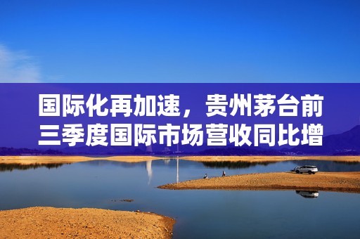 国际化再加速，贵州茅台前三季度国际市场营收同比增长16.71%