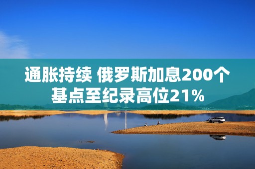 通胀持续 俄罗斯加息200个基点至纪录高位21%