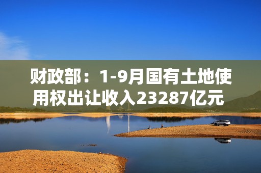 财政部：1-9月国有土地使用权出让收入23287亿元 同比下降24.6%