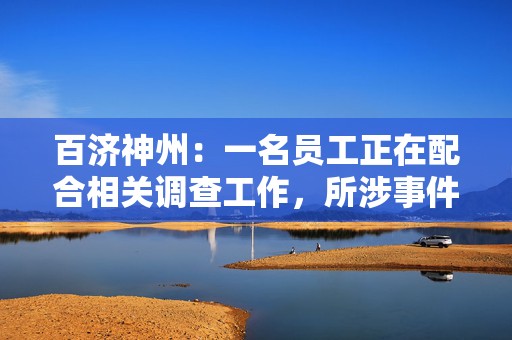 百济神州：一名员工正在配合相关调查工作，所涉事件与公司无关