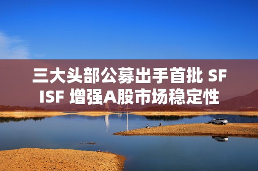 三大头部公募出手首批 SFISF 增强A股市场稳定性