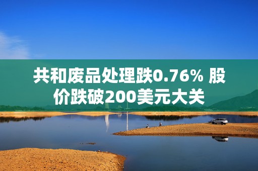 共和废品处理跌0.76% 股价跌破200美元大关