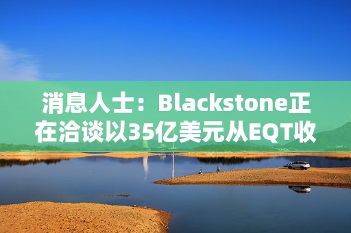 消息人士：Blackstone正在洽谈以35亿美元从EQT收购美国输油管股权