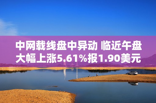 中网载线盘中异动 临近午盘大幅上涨5.61%报1.90美元