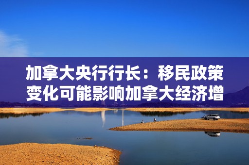 加拿大央行行长：移民政策变化可能影响加拿大经济增长