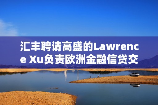 汇丰聘请高盛的Lawrence Xu负责欧洲金融信贷交易