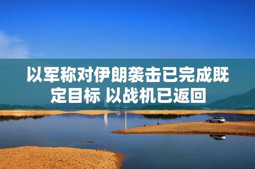 以军称对伊朗袭击已完成既定目标 以战机已返回