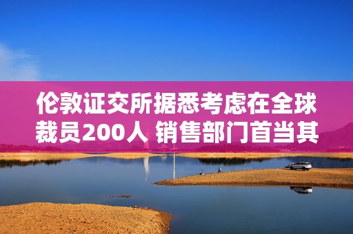 伦敦证交所据悉考虑在全球裁员200人 销售部门首当其冲