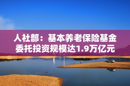 人社部：基本养老保险基金委托投资规模达1.9万亿元