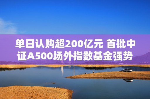 单日认购超200亿元 首批中证A500场外指数基金强势“吸金”