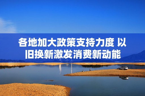 各地加大政策支持力度 以旧换新激发消费新动能