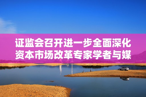 证监会召开进一步全面深化资本市场改革专家学者与媒体负责人座谈会