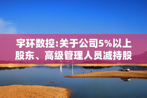 宇环数控:关于公司5%以上股东、高级管理人员减持股份的预披露公告