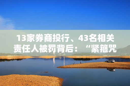 13家券商投行、43名相关责任人被罚背后：“紧箍咒”加码、“一事三罚”成常态