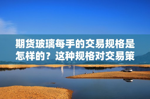 期货玻璃每手的交易规格是怎样的？这种规格对交易策略有哪些影响？