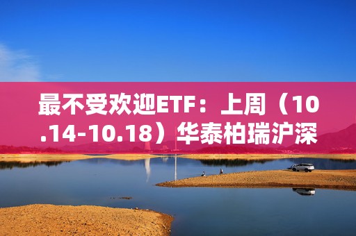 最不受欢迎ETF：上周（10.14-10.18）华泰柏瑞沪深300ETF遭净赎回98.7亿元，易方达创业板ETF遭净赎回59亿元