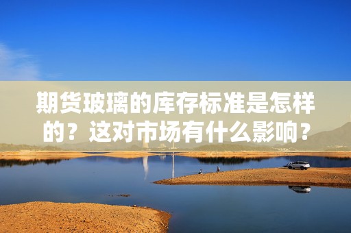 期货玻璃的库存标准是怎样的？这对市场有什么影响？