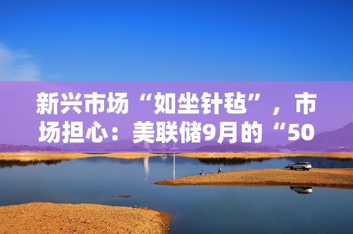 新兴市场“如坐针毡”，市场担心：美联储9月的“50基点降息”错了吗？