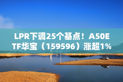 LPR下调25个基点！A50ETF华宝（159596）涨超1%，机构：中长期有望向大盘蓝筹演变