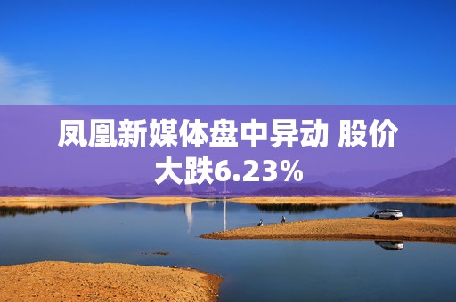 凤凰新媒体盘中异动 股价大跌6.23%