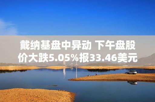 戴纳基盘中异动 下午盘股价大跌5.05%报33.46美元