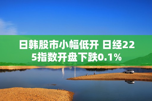 日韩股市小幅低开 日经225指数开盘下跌0.1%